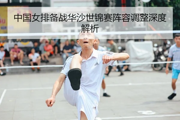 中国女排备战华沙世锦赛阵容调整深度解析